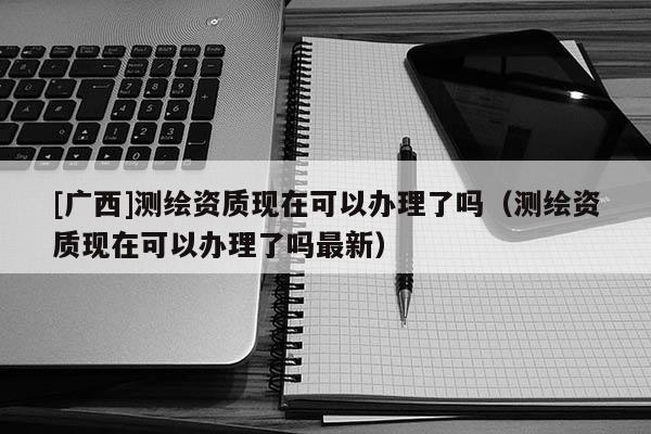 [广西]测绘资质现在可以办理了吗（测绘资质现在可以办理了吗最新）