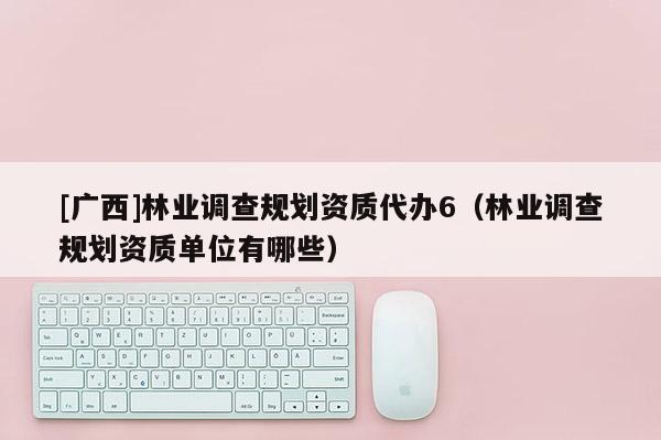 [广西]林业调查规划资质代办6（林业调查规划资质单位有哪些）