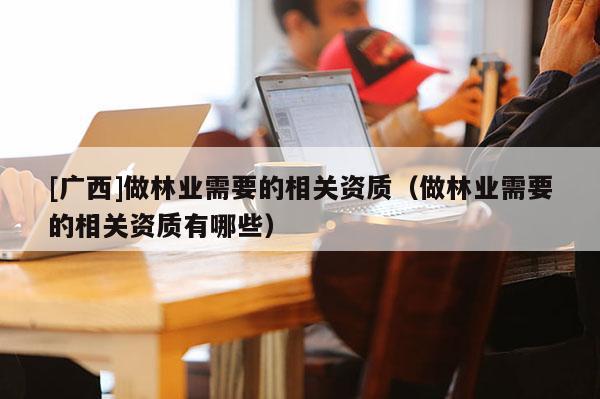 [广西]做林业需要的相关资质（做林业需要的相关资质有哪些）