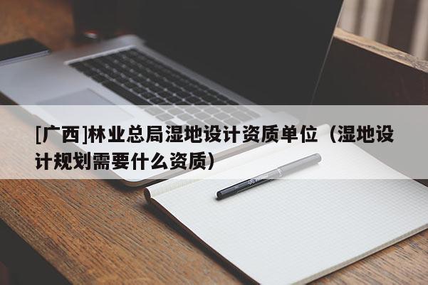 [广西]林业总局湿地设计资质单位（湿地设计规划需要什么资质）
