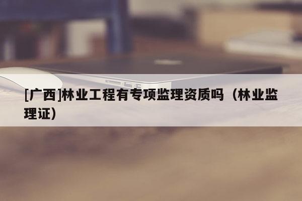 [广西]林业工程有专项监理资质吗（林业监理证）