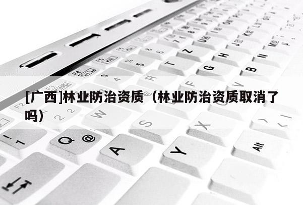 [广西]林业防治资质（林业防治资质取消了吗）