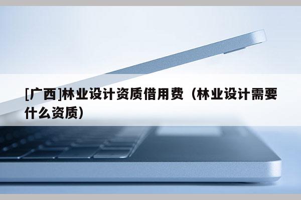 [广西]林业设计资质借用费（林业设计需要什么资质）