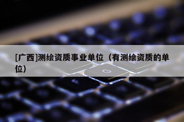 [广西]测绘资质事业单位（有测绘资质的单位）
