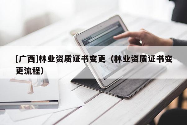 [广西]林业资质证书变更（林业资质证书变更流程）