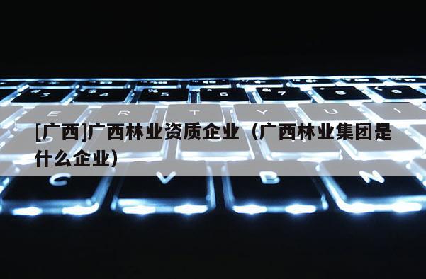 [广西]广西林业资质企业（广西林业集团是什么企业）