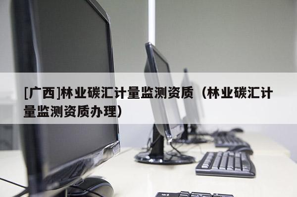 [广西]林业碳汇计量监测资质（林业碳汇计量监测资质办理）