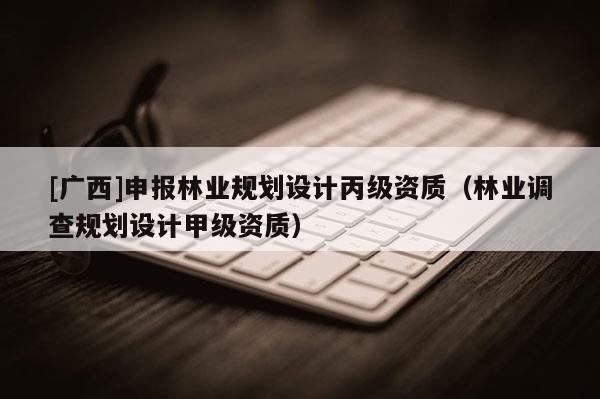 [广西]申报林业规划设计丙级资质（林业调查规划设计甲级资质）