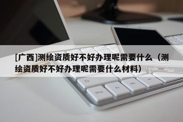[广西]测绘资质好不好办理呢需要什么（测绘资质好不好办理呢需要什么材料）