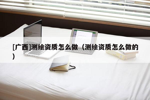 [广西]测绘资质怎么做（测绘资质怎么做的）