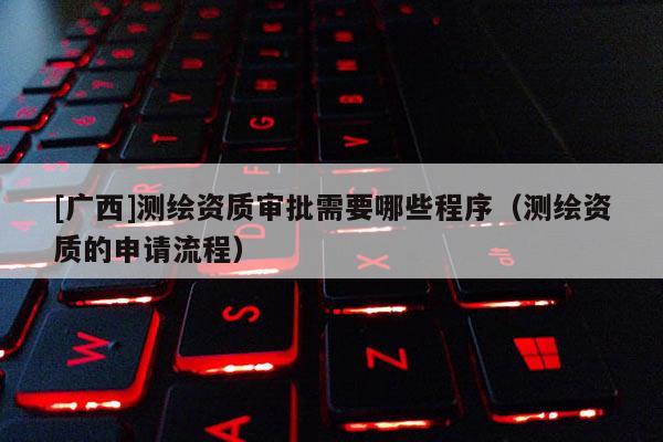 [广西]测绘资质审批需要哪些程序（测绘资质的申请流程）