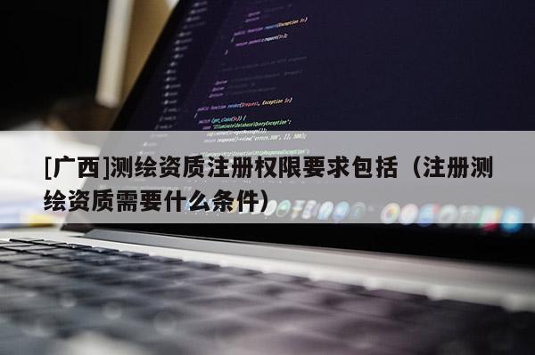 [广西]测绘资质注册权限要求包括（注册测绘资质需要什么条件）