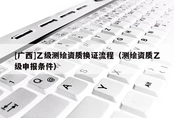 [广西]乙级测绘资质换证流程（测绘资质乙级申报条件）