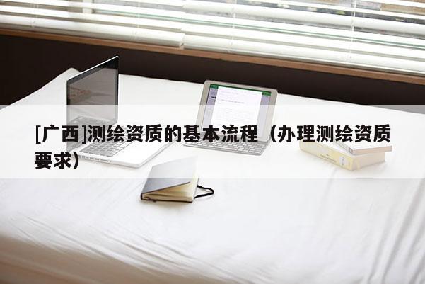 [广西]测绘资质的基本流程（办理测绘资质要求）