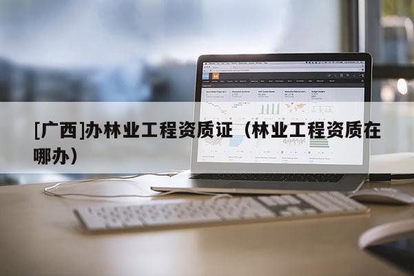 [广西]办林业工程资质证（林业工程资质在哪办）