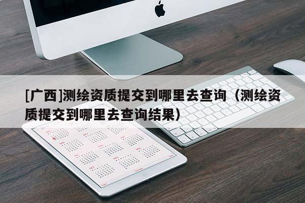 [广西]测绘资质提交到哪里去查询（测绘资质提交到哪里去查询结果）