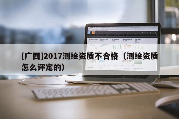 [广西]2017测绘资质不合格（测绘资质怎么评定的）