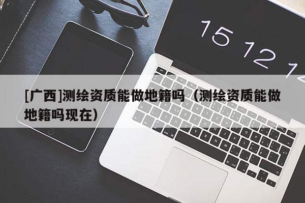 [广西]测绘资质能做地籍吗（测绘资质能做地籍吗现在）