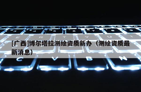 [广西]博尔塔拉测绘资质新办（测绘资质最新消息）