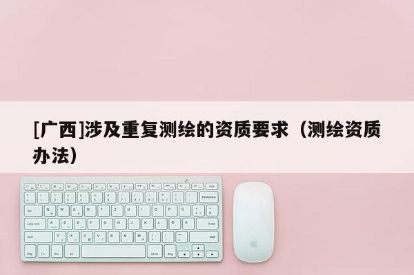 [广西]涉及重复测绘的资质要求（测绘资质办法）