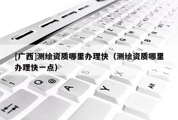 [广西]测绘资质哪里办理快（测绘资质哪里办理快一点）