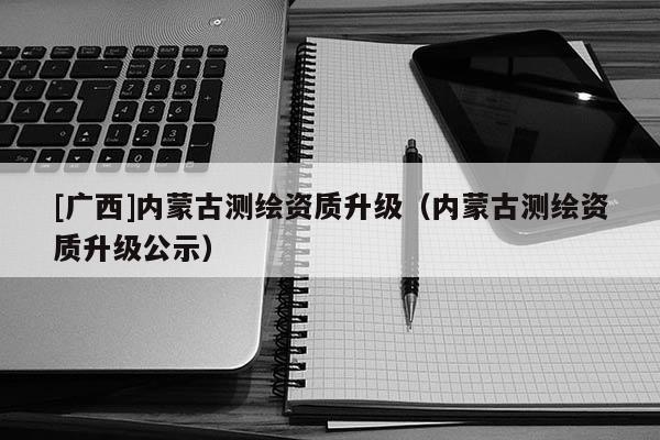 [广西]内蒙古测绘资质升级（内蒙古测绘资质升级公示）