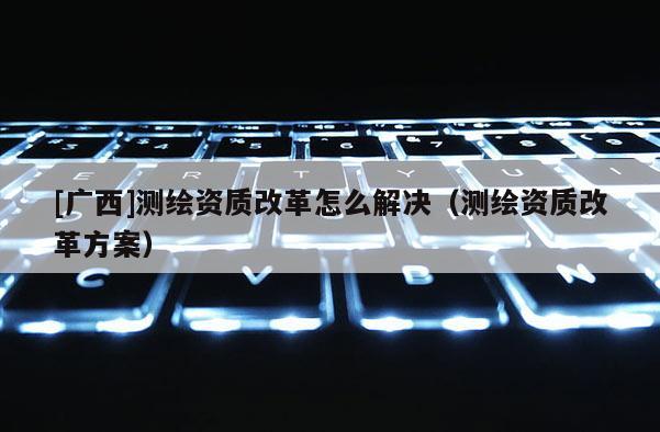 [广西]测绘资质改革怎么解决（测绘资质改革方案）
