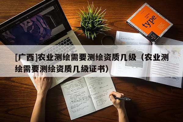 [广西]农业测绘需要测绘资质几级（农业测绘需要测绘资质几级证书）