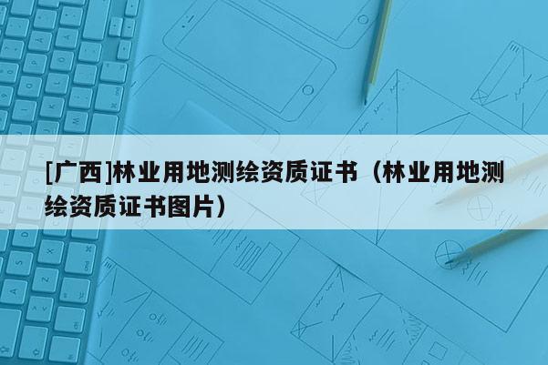 [广西]林业用地测绘资质证书（林业用地测绘资质证书图片）