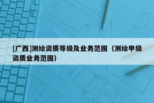 [广西]测绘资质等级及业务范围（测绘甲级资质业务范围）