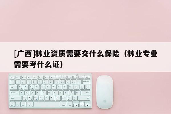 [广西]林业资质需要交什么保险（林业专业需要考什么证）
