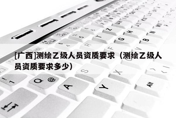 [广西]测绘乙级人员资质要求（测绘乙级人员资质要求多少）
