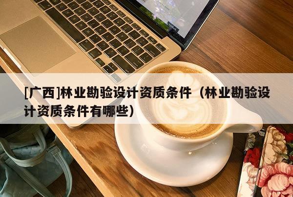 [广西]林业勘验设计资质条件（林业勘验设计资质条件有哪些）
