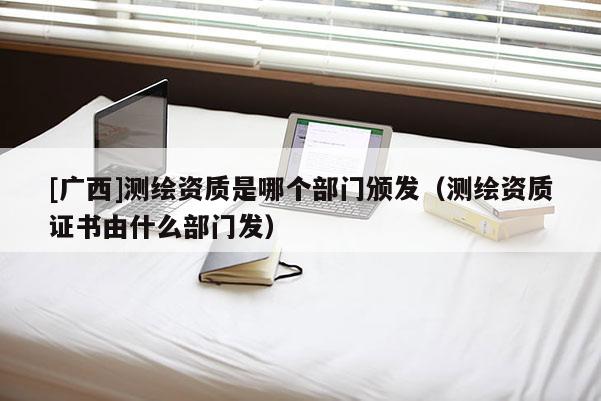 [广西]测绘资质是哪个部门颁发（测绘资质证书由什么部门发）