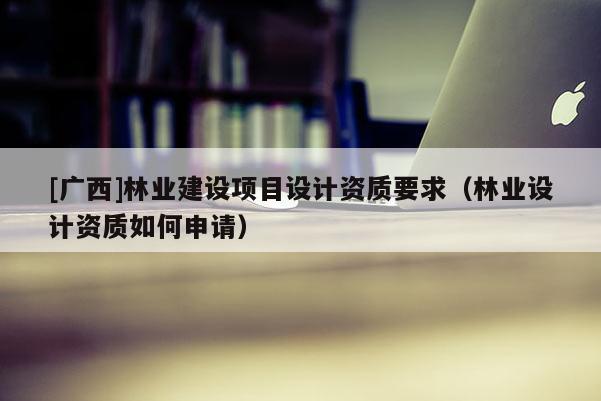 [广西]林业建设项目设计资质要求（林业设计资质如何申请）