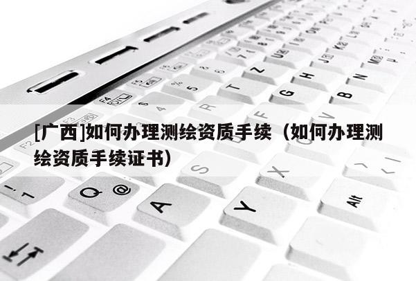 [广西]如何办理测绘资质手续（如何办理测绘资质手续证书）