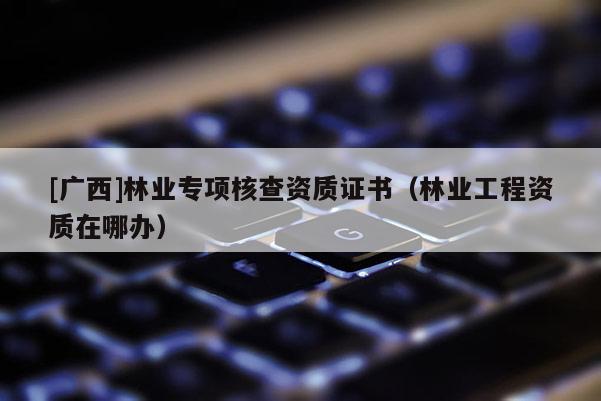 [广西]林业专项核查资质证书（林业工程资质在哪办）