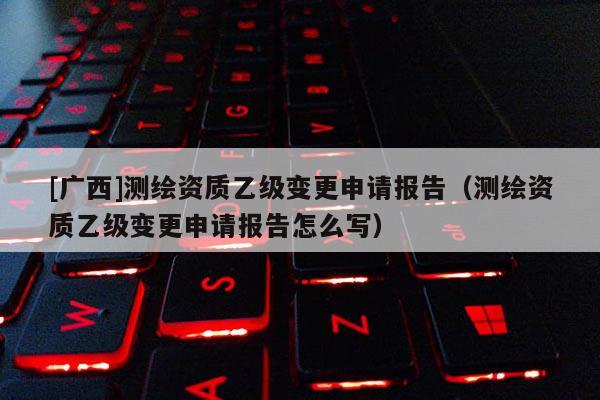 [广西]测绘资质乙级变更申请报告（测绘资质乙级变更申请报告怎么写）