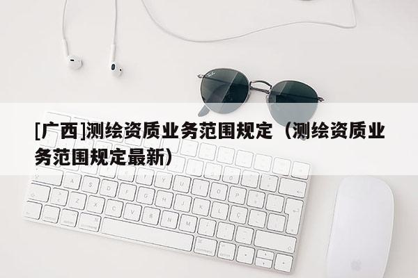 [广西]测绘资质业务范围规定（测绘资质业务范围规定最新）