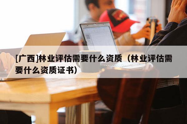 [广西]林业评估需要什么资质（林业评估需要什么资质证书）