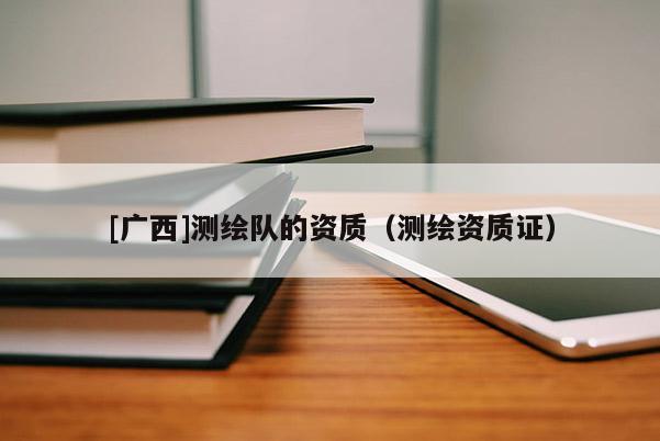 [广西]测绘队的资质（测绘资质证）