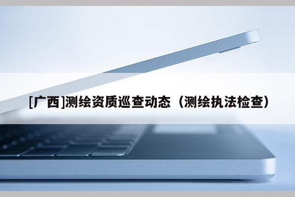 [广西]测绘资质巡查动态（测绘执法检查）