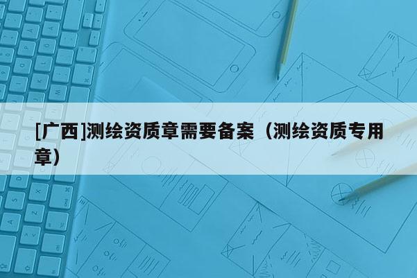 [广西]测绘资质章需要备案（测绘资质专用章）