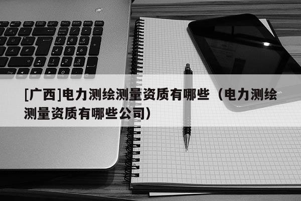 [广西]电力测绘测量资质有哪些（电力测绘测量资质有哪些公司）