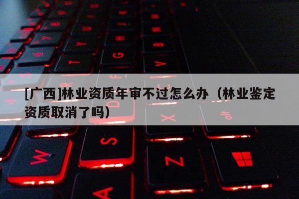 [广西]林业资质年审不过怎么办（林业鉴定资质取消了吗）