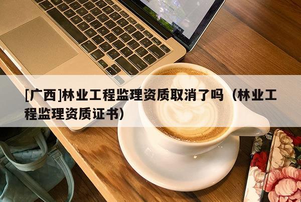 [广西]林业工程监理资质取消了吗（林业工程监理资质证书）