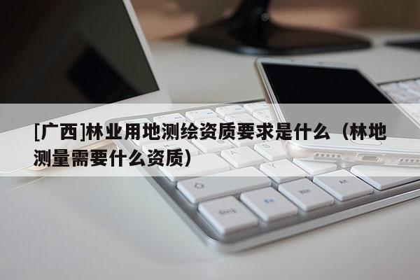 [广西]林业用地测绘资质要求是什么（林地测量需要什么资质）