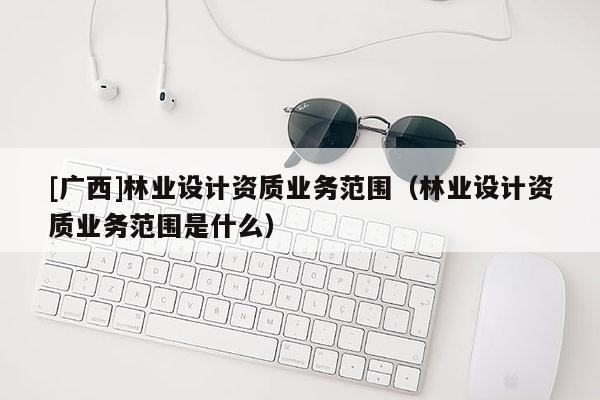 [广西]林业设计资质业务范围（林业设计资质业务范围是什么）