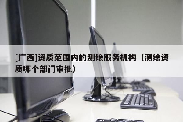 [广西]资质范围内的测绘服务机构（测绘资质哪个部门审批）