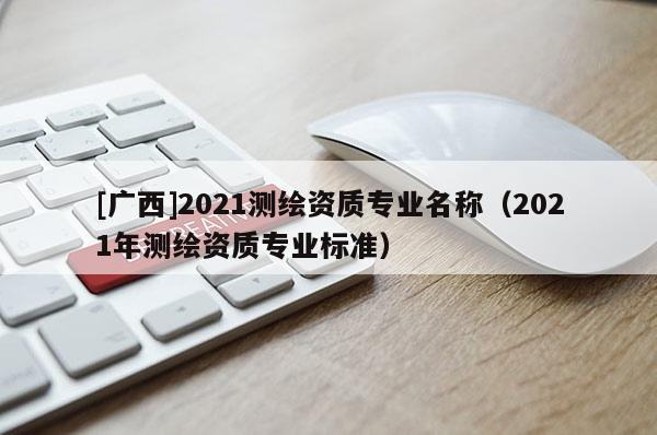 [广西]2021测绘资质专业名称（2021年测绘资质专业标准）
